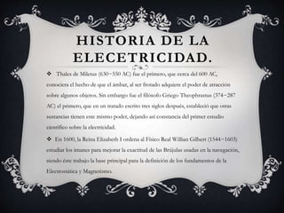 HISTORIA DE LA
ELECETRICIDAD.
 Thales de Miletus (630−550 AC) fue el primero, que cerca del 600 AC,
conociera el hecho de que el ámbar, al ser frotado adquiere el poder de atracción
sobre algunos objetos. Sin embargo fue el filósofo Griego Theophrastus (374−287
AC) el primero, que en un tratado escrito tres siglos después, estableció que otras
sustancias tienen este mismo poder, dejando así constancia del primer estudio
científico sobre la electricidad.
 En 1600, la Reina Elizabeth I ordena al Físico Real Willian Gilbert (1544−1603)
estudiar los imanes para mejorar la exactitud de las Brújulas usadas en la navegación,
siendo éste trabajo la base principal para la definición de los fundamentos de la
Electrostática y Magnetismo.
 