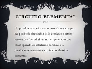 CIRCUITO ELEMENTAL
operadores electricos se montan de manera que
sea posible la circulacion de la corriente electrica
atravez de ellos asi, si unimos un generador con
otros operadores erlectricos por medio de
conductores obtenemos un circuito electrico
elemental.
 