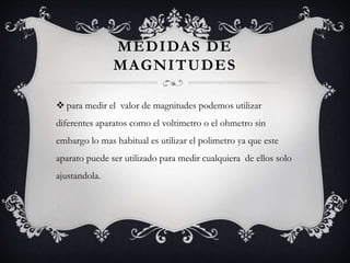 MEDIDAS DE
MAGNITUDES
 para medir el valor de magnitudes podemos utilizar
diferentes aparatos como el voltimetro o el ohmetro sin
embargo lo mas habitual es utilizar el polimetro ya que este
aparato puede ser utilizado para medir cualquiera de ellos solo
ajustandola.
 