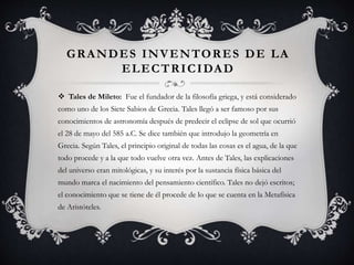 GRANDES INVENTORES DE LA
ELECTRICIDAD
 Tales de Mileto: Fue el fundador de la filosofía griega, y está considerado
como uno de los Siete Sabios de Grecia. Tales llegó a ser famoso por sus
conocimientos de astronomía después de predecir el eclipse de sol que ocurrió
el 28 de mayo del 585 a.C. Se dice también que introdujo la geometría en
Grecia. Según Tales, el principio original de todas las cosas es el agua, de la que
todo procede y a la que todo vuelve otra vez. Antes de Tales, las explicaciones
del universo eran mitológicas, y su interés por la sustancia física básica del
mundo marca el nacimiento del pensamiento científico. Tales no dejó escritos;
el conocimiento que se tiene de él procede de lo que se cuenta en la Metafísica
de Aristóteles.
 