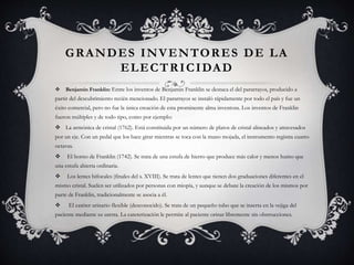 GRANDES INVENTORES DE LA
ELECTRICIDAD
 Benjamin Franklin: Entre los inventos de Benjamin Franklin se destaca el del pararrayos, producido a
partir del descubrimiento recién mencionado. El pararrayos se instaló rápidamente por todo el país y fue un
éxito comercial, pero no fue la única creación de esta prominente alma inventora. Los inventos de Franklin
fueron múltiples y de todo tipo, como por ejemplo:
 La armónica de cristal (1762). Está constituida por un número de platos de cristal alineados y atravesados
por un eje. Con un pedal que los hace girar mientras se toca con la mano mojada, el instrumento registra cuatro
octavas.
 El horno de Franklin (1742). Se trata de una estufa de hierro que produce más calor y menos humo que
una estufa abierta ordinaria.
 Los lentes bifocales (finales del s. XVIII). Se trata de lentes que tienen dos graduaciones diferentes en el
mismo cristal. Suelen ser utilizados por personas con miopía, y aunque se debate la creación de los mismos por
parte de Franklin, tradicionalmente se asocia a él.
 El catéter urinario flexible (desconocido). Se trata de un pequeño tubo que se inserta en la vejiga del
paciente mediante su uretra. La cateterización le permite al paciente orinar libremente sin obstrucciones.
 