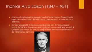 Thomas Alva Edison (1847−1931)
 produce la primera Lámpara Incandescente con un filamento de
algodón carbonizado. Este filamento permaneció encendido por
44 horas.
 En 1881 desarrolló el filamento de bambú con 1.7 lúmenes por
vatios. En 1904 el filamento de tungsteno con una eficiencia de 7.9
lúmenes por vatios. En 1910 la lámpara de 100 w con rendimiento
de 10 lúmenes por vatios
 