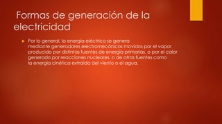 Formas de generación de la
electricidad
 Por lo general, la energía eléctrica se genera
mediante generadores electromecánicos movidos por el vapor
producido por distintas fuentes de energía primarias, o por el calor
generado por reacciones nucleares, o de otras fuentes como
la energía cinética extraída del viento o el agua.
 
