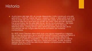 Historia
 A principios del siglo XIX, el conde Alessandro Volta construyó una pila
galvánica. Colocó capas de cinc, papel y cobre, y descubrió que si se
unía la base de cinc con la última capa de cobre, el resultado era una
corriente eléctrica que fluía por el hilo de unión. Este sencillo aparato
fue el prototipo de las pilas eléctricas, de los acumuladores y de toda
corriente eléctrica producida hasta la aparición de la dínamo.
Mientras tanto, Georg Simon Ohm sentó las bases del estudio de la
circulación de las cargas eléctricas en el interior de materias
conductoras.
En 1819, Hans Oersted descubrió que una aguja magnética colgada
de un hilo se apartaba de su posición inicial cuando pasaba próxima a
ella una corriente eléctrica y postuló que las corrientes eléctricas
producían un efecto magnético. De esta simple observación salió la
tecnología del telégrafo eléctrico. Sobre esta base, André Ampère
dedujo que las corrientes eléctricas debían comportarse del mismo
modo que los imanes.
 