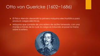 Otto von Guericke (1602−1686)
 El Físico Alemán desarrolló la primera máquina electrostática para
producir cargas eléctricas.
 Máquina que consiste de una esfera de azúfre torneada, con una
manija a través de la cual, la carga es inducida al posar la mano
sobre la esfera.
 