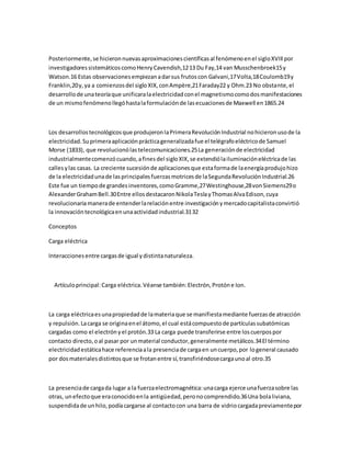 Posteriormente, se hicieron nuevas aproximaciones científicas al fenómeno en el siglo XVIII por 
investigadores sistemáticos como Henry Cavendish,12 13 Du Fay,14 van Musschenbroek15 y 
Watson.16 Estas observaciones empiezan a dar sus frutos con Galvani,17 Volta,18 Coulomb19 y 
Franklin,20 y, ya a comienzos del siglo XIX, con Ampère,21 Faraday22 y Ohm.23 No obstante, el 
desarrollo de una teoría que unificara la electricidad con el magnetismo como dos manifestaciones 
de un mismo fenómeno llegó hasta la formulación de las ecuaciones de Maxwell en 1865.24 
Los desarrollos tecnológicos que produjeron la Primera Revolución Industrial no hicieron uso de la 
electricidad. Su primera aplicación práctica generalizada fue el telégrafo eléctrico de Samuel 
Morse (1833), que revolucionó las telecomunicaciones.25 La generación de electricidad 
industrialmente comenzó cuando, a fines del siglo XIX, se extendió la iluminación eléctrica de las 
calles y las casas. La creciente sucesión de aplicaciones que esta forma de la energía produjo hizo 
de la electricidad una de las principales fuerzas motrices de la Segunda Revolución Industrial.26 
Este fue un tiempo de grandes inventores, como Gramme,27 Westinghouse,28 von Siemens29 o 
Alexander Graham Bell.30 Entre ellos destacaron Nikola Tesla y Thomas Alva Edison, cuya 
revolucionaria manera de entender la relación entre investigación y mercado capitalista convirtió 
la innovación tecnológica en una actividad industrial.31 32 
Conceptos 
Carga eléctrica 
Interacciones entre cargas de igual y distinta naturaleza. 
Artículo principal: Carga eléctrica. Véanse también: Electrón, Protón e Ion. 
La carga eléctrica es una propiedad de la materia que se manifiesta mediante fuerzas de atracción 
y repulsión. La carga se origina en el átomo, el cual está compuesto de partículas subatómicas 
cargadas como el electrón y el protón.33 La carga puede transferirse entre los cuerpos por 
contacto directo, o al pasar por un material conductor, generalmente metálicos.34 El término 
electricidad estática hace referencia a la presencia de carga en un cuerpo, por lo general causado 
por dos materiales distintos que se frotan entre sí, transfiriéndose carga uno al otro.35 
La presencia de carga da lugar a la fuerza electromagnética: una carga ejerce una fuerza sobre las 
otras, un efecto que era conocido en la antigüedad, pero no comprendido.36 Una bola liviana, 
suspendida de un hilo, podía cargarse al contacto con una barra de vidrio cargada previamente por 
 