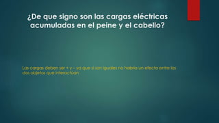 ¿De que signo son las cargas eléctricas 
acumuladas en el peine y el cabello? 
Las cargas deben ser + y – ya que si son iguales no habría un efecto entre los 
dos objetos que interactúan 
 