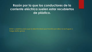 Razón por la que los conductores de la 
corriente eléctrica suelen estar recubiertos 
de plástico. 
Están cubiertos para que la electricidad que transita por ellos no se fugue o 
haiga daño grave 
 