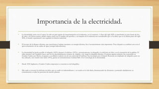 Importancia de la electricidad.
• La electricidad, junto con el vapor, ha sido un gran agente de transformación en la industria y en el comercio. A fines del siglo XIX se transformó en una fuente de luz,
de calor y de fuerza motriz, dando origen, junto con el empleo del petróleo, a un impulso de la industria tan considerable que se ha dicho que en la última parte del siglo
XIX, el mundo experimentó una segunda revolución industrial.
• El invento de la dínamo-eléctrica, que transforma el trabajo mecánico en energía eléctrica, fue el acontecimiento más importante. Poco después se combinó esto con el
aprovechamiento de las caídas de agua (energía hidroeléctrica).
• La electricidad ha hecho posible el telégrafo (1833), después el teléfono (1876) y, posteriormente, la telegrafía y la telefonía sin hilos, con la trasmisión de la palabra. El
sabio alemán Carl Friedrich Gauss sacó de los descubrimientos teóricos de Ampere y de Aragó la telegrafía eléctrica. El primer aparato práctico fue construido en
Estados Unidos por Morse; el aparato y su alfabeto todavía son de uso universal. El teléfono fue inventado por el francés Bourseul, un empleado de telégrafos; pero no
fue utilizado, sino mucho más tarde (1876), gracias al norteamericano Graham Bell. (Ver Cronología de la electricidad)
• Desde 1836 Inglaterra y Estados Unidos empezaron a construir su red telegráfica.
• Más tarde se inventó la telefonía sin hilos, que no tardó en industrializarse y ser usada en la vida diaria, disminuyendo las distancias y poniendo rápidamente en
comunicación a todas las personas de nuestro planeta.
 