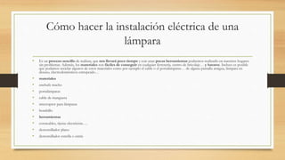 Cómo hacer la instalación eléctrica de una
lámpara
• Es un proceso sencillo de realizar, que nos llevará poco tiempo y con unas pocas herramientas podremos realizarlo en nuestros hogares
sin problemas. Además, los materiales son fáciles de conseguir en cualquier ferretería, centro de bricolaje… y baratos. Incluso es posible
que podamos reciclar algunos de estos materiales como por ejemplo el cable o el portalámparas… de alguna pantalla antigua, lámpara en
desuso, electrodomésticos estropeado…
• materiales
• enchufe macho
• portalámparas
• cable de manguera
• interruptor para lámparas
• bombillo
• herramientas
• cortacables, tijeras electricista….
• destornillador plano
• destornillador estrella o estría
 