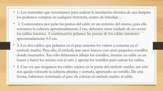 • 1. Los materiales que necesitamos para realizar la instalación eléctrica de una lámpara
los podemos comprar en cualquier ferretería, centro de bricolaje…
• 2. Comenzamos por pelar las puntas del cable en un extremo del mismo, para ello
retiramos la cubierta aproximadamente 2 cm, debemos tener cuidado de no cortar
los cables internos. A continuación pelamos las puntas de los cables interiores
aproximadamente 0.5 cm.
• 3. Los dos cables, que pelamos en el paso anterior los vamos a conectar en el
enchufe macho. Para ello, el enchufe trae unos huecos con unos pequeños tornillos
donde insertarlos. Tan sólo deberemos aflojar los tornillos, insertar un cable en un
hueco y hacer los mismo con el otro y apretar los tornillos para sujetar los cables.
• 4. Una vez que tengamos los cables sujetos en la punta del enchufe macho, tan sólo
nos queda colocarle la cubierta plástica y cerrarlo, apretando un tornillo. De está
forma, habremos terminado el paso de colocar el enchufe macho al cable.
 
