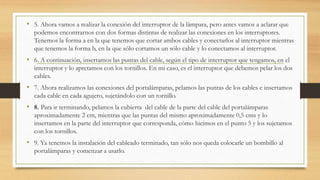 • 5. Ahora vamos a realizar la conexión del interruptor de la lámpara, pero antes vamos a aclarar que
podemos encontrarnos con dos formas distintas de realizar las conexiones en los interruptores.
Tenemos la forma a en la que tenemos que cortar ambos cables y conectarlos al interruptor mientras
que tenemos la forma b, en la que sólo cortamos un sólo cable y lo conectamos al interruptor.
• 6. A continuación, insertamos las puntas del cable, según el tipo de interruptor que tengamos, en el
interruptor y lo apretamos con los tornillos. En mi caso, es el interruptor que debemos pelar los dos
cables.
• 7. Ahora realizamos las conexiones del portalámparas, pelamos las puntas de los cables e insertamos
cada cable en cada agujero, sujetándolo con un tornillo.
• 8. Para ir terminando, pelamos la cubierta del cable de la parte del cable del portalámparas
aproximadamente 2 cm, mientras que las puntas del mismo aproximadamente 0,5 cms y lo
insertamos en la parte del interruptor que corresponda, cómo hicimos en el punto 5 y los sujetamos
con los tornillos.
• 9. Ya tenemos la instalación del cableado terminado, tan sólo nos queda colocarle un bombillo al
portalámparas y comenzar a usarlo.
 