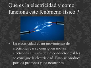 Que es la electricidad y como
funciona este fenómeno físico ?
• La electricidad es un movimiento de
electrones , si se consiguen mover
electrones a través de un conductor (cable)
se consigue la electricidad. Esto se produce
por los protones y los neutrones
 