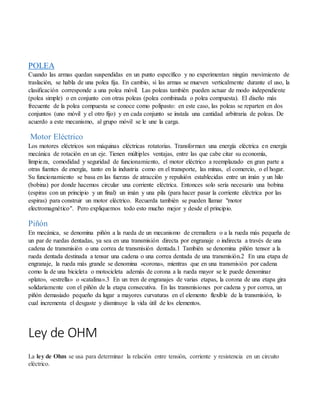 POLEA
Cuando las armas quedan suspendidas en un punto específico y no experimentan ningún movimiento de
traslación, se habla de una polea fija. En cambio, si las armas se mueven verticalmente durante el uso, la
clasificación corresponde a una polea móvil. Las poleas también pueden actuar de modo independiente
(polea simple) o en conjunto con otras poleas (polea combinada o polea compuesta). El diseño más
frecuente de la polea compuesta se conoce como polipasto: en este caso, las poleas se reparten en dos
conjuntos (uno móvil y el otro fijo) y en cada conjunto se instala una cantidad arbitraria de poleas. De
acuerdo a este mecanismo, al grupo móvil se le une la carga.
Motor Eléctrico
Los motores eléctricos son máquinas eléctricas rotatorias. Transforman una energía eléctrica en energía
mecánica de rotación en un eje. Tienen múltiples ventajas, entre las que cabe citar su economía,
limpieza, comodidad y seguridad de funcionamiento, el motor eléctrico a reemplazado en gran parte a
otras fuentes de energía, tanto en la industria como en el transporte, las minas, el comercio, o el hogar.
Su funcionamiento se basa en las fuerzas de atracción y repulsión establecidas entre un imán y un hilo
(bobina) por donde hacemos circular una corriente eléctrica. Entonces solo sería necesario una bobina
(espiras con un principio y un final) un imán y una pila (para hacer pasar la corriente eléctrica por las
espiras) para construir un motor eléctrico. Recuerda también se pueden llamar "motor
electromagnético". Pero expliquemos todo esto mucho mejor y desde el principio.
Piñón
En mecánica, se denomina piñón a la rueda de un mecanismo de cremallera o a la rueda más pequeña de
un par de ruedas dentadas, ya sea en una transmisión directa por engranaje o indirecta a través de una
cadena de transmisión o una correa de transmisión dentada.1 También se denomina piñón tensor a la
rueda dentada destinada a tensar una cadena o una correa dentada de una transmisión.2 En una etapa de
engranaje, la rueda más grande se denomina «corona», mientras que en una transmisión por cadena
como la de una bicicleta o motocicleta además de corona a la rueda mayor se le puede denominar
«plato», «estrella» o «catalina».3 En un tren de engranajes de varias etapas, la corona de una etapa gira
solidariamente con el piñón de la etapa consecutiva. En las transmisiones por cadena y por correa, un
piñón demasiado pequeño da lugar a mayores curvaturas en el elemento flexible de la transmisión, lo
cual incrementa el desgaste y disminuye la vida útil de los elementos.
Ley de OHM
La ley de Ohm se usa para determinar la relación entre tensión, corriente y resistencia en un circuito
eléctrico.
 