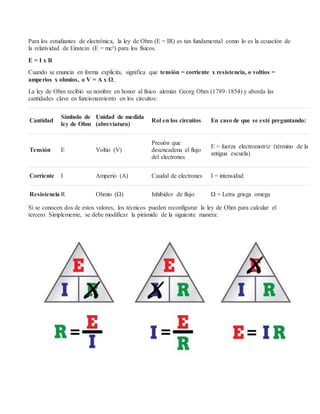 Para los estudiantes de electrónica, la ley de Ohm (E = IR) es tan fundamental como lo es la ecuación de
la relatividad de Einstein (E = mc²) para los físicos.
E = I x R
Cuando se enuncia en forma explícita, significa que tensión = corriente x resistencia, o voltios =
amperios x ohmios, o V = A x Ω.
La ley de Ohm recibió su nombre en honor al físico alemán Georg Ohm (1789-1854) y aborda las
cantidades clave en funcionamiento en los circuitos:
Cantidad
Símbolo de
ley de Ohm
Unidad de medida
(abreviatura)
Rol en los circuitos En caso de que se esté preguntando:
Tensión E Voltio (V)
Presión que
desencadena el flujo
del electrones
E = fuerza electromotriz (término de la
antigua escuela)
Corriente I Amperio (A) Caudal de electrones I = intensidad
Resistencia R Ohmio (Ω) Inhibidor de flujo Ω = Letra griega omega
Si se conocen dos de estos valores, los técnicos pueden reconfigurar la ley de Ohm para calcular el
tercero. Simplemente, se debe modificar la pirámide de la siguiente manera:
 