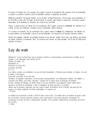 Si conoce el voltaje (E) y la corriente (I) y quiere conocer la resistencia (R), suprima la R en la pirámide
y calcule la ecuación restante (véase la pirámide primera o izquierda de arriba).
Nota: la resistencia no puede medirse en un circuito en funcionamiento. Por lo tanto, para calcularla, la
ley de Ohm es muy útil. En lugar de desconectar el circuito para medir la resistencia, un técnico puede
determinar la R mediante la variación por sobre la ley de Ohm.
Ahora, si usted conoce el voltaje (E) y la resistencia (R) y quiere conocer la corriente (I), suprima la I y
calcule con los dos símbolos restantes (véase la pirámide media anterior).
Y si conoce la corriente (I) y la resistencia (R) y quiere saber el voltaje (E), multiplique las mitades de
la parte inferior de la pirámide (véase la tercera pirámide o la ubicada en el extremo derecho arriba).
Pruebe con algunos cálculos de ejemplo basados en un circuito simple de la serie, que incluye una fuente
de voltaje (batería) y resistencia (luz). Se conocen dos valores en cada ejemplo. Use la ley de Ohm para
calcular el tercero.
Ley de watt
Definición La ley de Watt dice que la potencia eléctrica es directamente proporcional al voltaje de un
circuito y a la intensidad que circula por él.
Voltaje en voltios (v)
Intensidad (i)
Potencia en Vatios (P)
Ecuación de Watt:
P = V. I
Los valores puedes ser cambiados en caso de tener Intensidad y Potencia para calcular el voltaje, tal cual
lo indica en la imagen.
Como fue que inicio la ley del watt
Modifico la maquina atmosférica de newcomen incorporándole un condensador distinto del cilindro y
cerrando este último por varios extremos, excepto por el objeto para el bastrago del embolo.
invento después la máquina de doble efecto en la que el émbolo era empujado desde ambos lados
incorporo al árbol un embolando e ideo el regulador de bolas que lleva su nombre
afirma que la potencia requerida por una carga es igual al producto de la corriente que pasa por las
cargas y el voltaje aplicado en forma matemática se expresa así.
P=VXI
La unidad de la potencia es batió o WATT tanto como la ley y la unidad lleva el nombre de james watts
fue un inventor escocés podemos deducir otras exposiciones para otras potencias retomando las
ecuaciones de la ley de ohm y sustituyendo términos en la ecuación fundamental de potencia así por la
ley de ohm.
V=IXR
 