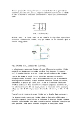 -Circuito paralelo: Un circuito paralelo es una conexión de dispositivos (generadores,
resistencias, condensadores, bobinas, etc.) en la que los bornes o terminales de entrada
de todos los dispositivos conectados coinciden entre sí, al igual que sus terminales de
salida.
-Circuito mixto: Un circuito mixto es una conexión de dispositivos (generadores,
resistencias, condensadores, bobinas, etc.) que combina los dos anteriores tipos de
circuitos serie y paralelo.
TRANSPORTE DE LA CORRIENTE ELECTRICA
La red de transporte de energía eléctrica es la parte del sistema de suministro eléctrico
constituida por los elementos necesarios para llevar hasta los puntos de consumo y a
través de grandes distancias, la energía eléctrica generada en las centrales eléctricas.
Para ello, los niveles de energía eléctrica producidos deben ser transformados,
elevándose su nivel de tensión. Esto se hace considerando que, para un determinado
nivel de potencia a transmitir, al elevar la tensión se reduce la corriente que circulará,
reduciéndose las pérdidas por Efecto Joule. Con este fin se emplazan subestaciones
elevadoras en las cuales dicha transformación se efectúa empleando transformadores, o
bien autotransformadores. De esta manera, una red de transmisión emplea usualmente
voltajes del orden de 220 kV y superiores, denominados alta tensión, de 400 o de 500
kV.
Parte de la red de transporte de energía eléctrica son las llamadas líneas de transporte.
Una línea de transporte de energía eléctrica o línea de alta tensión es básicamente el
medio físico mediante el cual se realiza la transmisión de la energía eléctrica a grandes
distancias. Está constituida tanto por el elemento conductor, usualmente cables de acero,
cobre o aluminio, como por sus elementos de soporte, las torres de alta tensión.
 