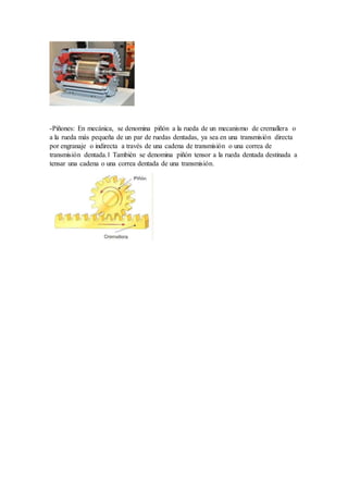 -Piñones: En mecánica, se denomina piñón a la rueda de un mecanismo de cremallera o
a la rueda más pequeña de un par de ruedas dentadas, ya sea en una transmisión directa
por engranaje o indirecta a través de una cadena de transmisión o una correa de
transmisión dentada.1 También se denomina piñón tensor a la rueda dentada destinada a
tensar una cadena o una correa dentada de una transmisión.
 