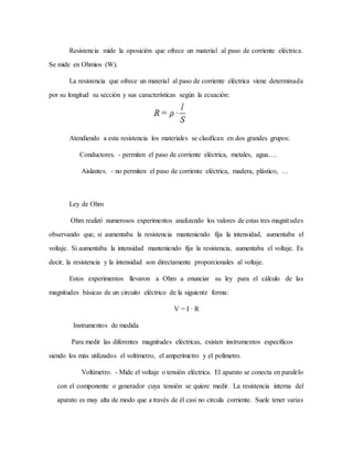 Resistencia mide la oposición que ofrece un material al paso de corriente eléctrica.
Se mide en Ohmios (W).
La resistencia que ofrece un material al paso de corriente eléctrica viene determinada
por su longitud su sección y sus características según la ecuación:
Atendiendo a esta resistencia los materiales se clasifican en dos grandes grupos:
Conductores. - permiten el paso de corriente eléctrica, metales, agua….
Aislantes. - no permiten el paso de corriente eléctrica, madera, plástico, …
Ley de Ohm
Ohm realizó numerosos experimentos analizando los valores de estas tres magnitudes
observando que, si aumentaba la resistencia manteniendo fija la intensidad, aumentaba el
voltaje. Si aumentaba la intensidad manteniendo fija la resistencia, aumentaba el voltaje. Es
decir, la resistencia y la intensidad son directamente proporcionales al voltaje.
Estos experimentos llevaron a Ohm a enunciar su ley para el cálculo de las
magnitudes básicas de un circuito eléctrico de la siguiente forma:
V = I · R
Instrumentos de medida
Para medir las diferentes magnitudes eléctricas, existen instrumentos específicos
siendo los más utilizados el voltímetro, el amperímetro y el polímetro.
Voltímetro. - Mide el voltaje o tensión eléctrica. El aparato se conecta en paralelo
con el componente o generador cuya tensión se quiere medir. La resistencia interna del
aparato es muy alta de modo que a través de él casi no circula corriente. Suele tener varias
 