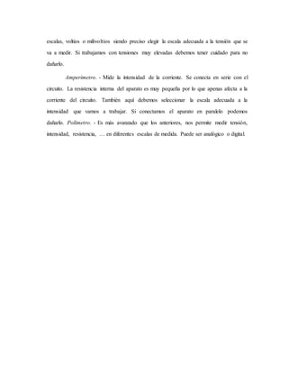 escalas, voltios o milivoltios siendo preciso elegir la escala adecuada a la tensión que se
va a medir. Si trabajamos con tensiones muy elevadas debemos tener cuidado para no
dañarlo.
Amperímetro. - Mide la intensidad de la corriente. Se conecta en serie con el
circuito. La resistencia interna del aparato es muy pequeña por lo que apenas afecta a la
corriente del circuito. También aquí debemos seleccionar la escala adecuada a la
intensidad que vamos a trabajar. Si conectamos el aparato en paralelo podemos
dañarlo. Polímetro. - Es más avanzado que los anteriores, nos permite medir tensión,
intensidad, resistencia, … en diferentes escalas de medida. Puede ser analógico o digital.
 