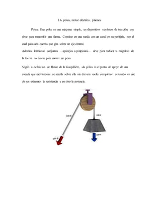 1.6 polea, motor eléctrico, piñones
Polea: Una polea es una máquina simple, un dispositivo mecánico de tracción, que
sirve para transmitir una fuerza. Consiste en una rueda con un canal en su periferia, por el
cual pasa una cuerda que gira sobre un eje central.
Además, formando conjuntos —aparejos o polipastos— sirve para reducir la magnitud de
la fuerza necesaria para mover un peso.
Según la definición de Hatón de la Goupillière, «la polea es el punto de apoyo de una
cuerda que moviéndose se arrolla sobre ella sin dar una vuelta completa»1 actuando en uno
de sus extremos la resistencia y en otro la potencia.
 