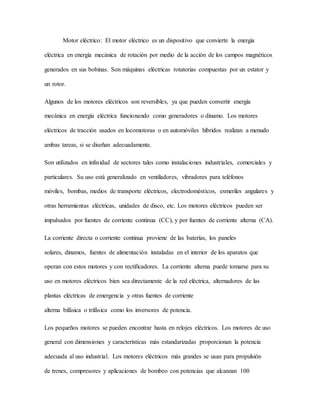 Motor eléctrico: El motor eléctrico es un dispositivo que convierte la energía
eléctrica en energía mecánica de rotación por medio de la acción de los campos magnéticos
generados en sus bobinas. Son máquinas eléctricas rotatorias compuestas por un estator y
un rotor.
Algunos de los motores eléctricos son reversibles, ya que pueden convertir energía
mecánica en energía eléctrica funcionando como generadores o dinamo. Los motores
eléctricos de tracción usados en locomotoras o en automóviles híbridos realizan a menudo
ambas tareas, si se diseñan adecuadamente.
Son utilizados en infinidad de sectores tales como instalaciones industriales, comerciales y
particulares. Su uso está generalizado en ventiladores, vibradores para teléfonos
móviles, bombas, medios de transporte eléctricos, electrodomésticos, esmeriles angulares y
otras herramientas eléctricas, unidades de disco, etc. Los motores eléctricos pueden ser
impulsados por fuentes de corriente continua (CC), y por fuentes de corriente alterna (CA).
La corriente directa o corriente continua proviene de las baterías, los paneles
solares, dínamos, fuentes de alimentación instaladas en el interior de los aparatos que
operan con estos motores y con rectificadores. La corriente alterna puede tomarse para su
uso en motores eléctricos bien sea directamente de la red eléctrica, alternadores de las
plantas eléctricas de emergencia y otras fuentes de corriente
alterna bifásica o trifásica como los inversores de potencia.
Los pequeños motores se pueden encontrar hasta en relojes eléctricos. Los motores de uso
general con dimensiones y características más estandarizadas proporcionan la potencia
adecuada al uso industrial. Los motores eléctricos más grandes se usan para propulsión
de trenes, compresores y aplicaciones de bombeo con potencias que alcanzan 100
 