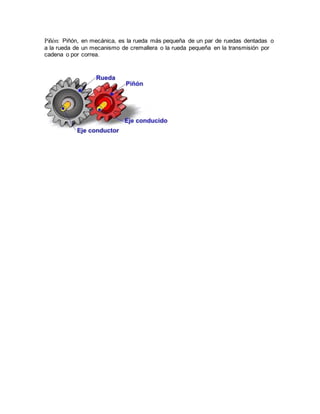 Piñón: Piñón, en mecánica, es la rueda más pequeña de un par de ruedas dentadas o
a la rueda de un mecanismo de cremallera o la rueda pequeña en la transmisión por
cadena o por correa.
 