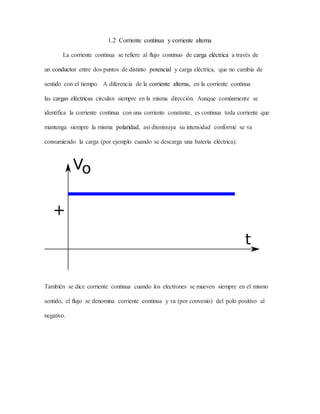1.2 Corriente continua y corriente alterna
La corriente continua se refiere al flujo continuo de carga eléctrica a través de
un conductor entre dos puntos de distinto potencial y carga eléctrica, que no cambia de
sentido con el tiempo. A diferencia de la corriente alterna, en la corriente continua
las cargas eléctricas circulan siempre en la misma dirección. Aunque comúnmente se
identifica la corriente continua con una corriente constante, es continua toda corriente que
mantenga siempre la misma polaridad, así disminuya su intensidad conforme se va
consumiendo la carga (por ejemplo cuando se descarga una batería eléctrica).
También se dice corriente continua cuando los electrones se mueven siempre en el mismo
sentido, el flujo se denomina corriente continua y va (por convenio) del polo positivo al
negativo.
 