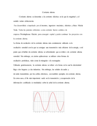 Corriente alterna
Corriente alterna se denomina a la corriente eléctrica en la que la magnitud y el
sentido varían cíclicamente.
Fue desarrollada e impulsada por el inventor, ingeniero mecánico, eléctrico y físico Nikola
Tesla. Todas las patentes referentes a esta corriente fueron cedidas a la
empresa Westinghouse Electric para conseguir capital y poder continuar los proyectos con
la corriente alterna.
La forma de oscilación de la corriente alterna más comúnmente utilizada es la
oscilación senoidal con la que se consigue una transmisión más eficiente de la energía, a tal
punto que al hablar de corriente alterna se sobrentiende que se refiere a la corriente alterna
senoidal. Sin embargo, en ciertas aplicaciones se utilizan otras formas de
oscilación periódicas, tales como la triangular o la rectangular.
Utilizada genéricamente, la corriente alterna se refiere a la forma en la cual la electricidad
llega a los hogares y a las industrias. Sin embargo, las señales de audio y
de radio transmitidas por los cables eléctricos, son también ejemplos de corriente alterna.
En estos usos, el fin más importante suele ser la transmisión y recuperación de la
información codificada (o modulada) sobre la señal de la corriente alterna.
 