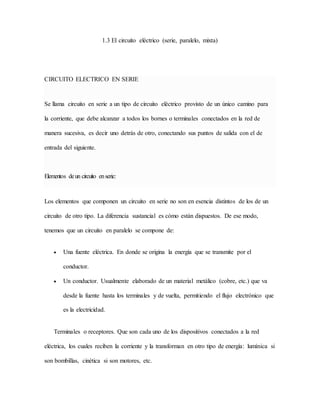 1.3 El circuito eléctrico (serie, paralelo, mixta)
CIRCUITO ELECTRICO EN SERIE
Se llama circuito en serie a un tipo de circuito eléctrico provisto de un único camino para
la corriente, que debe alcanzar a todos los bornes o terminales conectados en la red de
manera sucesiva, es decir uno detrás de otro, conectando sus puntos de salida con el de
entrada del siguiente.
Elementos deun circuito enserie:
Los elementos que componen un circuito en serie no son en esencia distintos de los de un
circuito de otro tipo. La diferencia sustancial es cómo están dispuestos. De ese modo,
tenemos que un circuito en paralelo se compone de:
 Una fuente eléctrica. En donde se origina la energía que se transmite por el
conductor.
 Un conductor. Usualmente elaborado de un material metálico (cobre, etc.) que va
desde la fuente hasta los terminales y de vuelta, permitiendo el flujo electrónico que
es la electricidad.
Terminales o receptores. Que son cada uno de los dispositivos conectados a la red
eléctrica, los cuales reciben la corriente y la transforman en otro tipo de energía: lumínica si
son bombillas, cinética si son motores, etc.
 