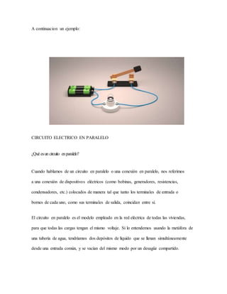 A continuacion un ejemplo:
CIRCUITO ELECTRICO EN PARALELO
¿Qué esun circuito enparalelo?
Cuando hablamos de un circuito en paralelo o una conexión en paralelo, nos referimos
a una conexión de dispositivos eléctricos (como bobinas, generadores, resistencias,
condensadores, etc.) colocados de manera tal que tanto los terminales de entrada o
bornes de cada uno, como sus terminales de salida, coincidan entre sí.
El circuito en paralelo es el modelo empleado en la red eléctrica de todas las viviendas,
para que todas las cargas tengan el mismo voltaje. Si lo entendemos usando la metáfora de
una tubería de agua, tendríamos dos depósitos de líquido que se llenan simultáneamente
desde una entrada común, y se vacían del mismo modo por un desagüe compartido.
 
