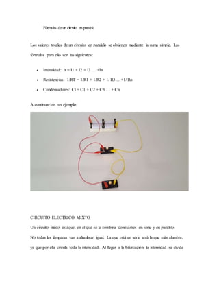 Fórmulas de un circuito en paralelo
Los valores totales de un circuito en paralelo se obtienen mediante la suma simple. Las
fórmulas para ello son las siguientes:
 Intensidad: It = I1 + I2 + I3 … +In
 Resistencias: 1/RT = 1/R1 + 1/R2 + 1/ R3… +1/ Rn
 Condensadores: Ct = C1 + C2 + C3 … + Cn
A continuacion un ejemplo:
CIRCUITO ELECTRICO MIXTO
Un circuito mixto es aquel en el que se le combina conexiones en serie y en paralelo.
No todas las lámparas van a alumbrar igual. La que está en serie será la que más alumbre,
ya que por ella circula toda la intensidad. Al llegar a la bifurcación la intensidad se divide
 