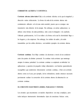 CORRIENTE ALTERNA Y CONTINUA
Corriente alterna (abreviada CA): es la corriente eléctrica en la que la magnitud y
dirección varían cíclicamente. La forma de onda de la corriente alterna más
comúnmente utilizada es la de una onda senoidal, puesto que se consigue una
transmisión más eficiente de la energía. Sin embargo, en ciertas aplicaciones se
utilizan otras formas de onda periódicas, tales como la triangular o la cuadrada.
Utilizada genéricamente, la CA se refiere a la forma en la cual la electricidad llega a
los hogares y a las empresas. Sin embargo, las señales de audio y de radio
transmitidas por los cables eléctricos, son también ejemplos de corriente alterna.
Corriente continua: Es el flujo continuo de electrones a través de un conductor
entre dos puntos de distinto potencial. Es continua toda corriente que mantenga
siempre la misma polaridad. La corriente continua es empleada en infinidad de
aplicaciones y aparatos de pequeño voltaje alimentados con baterías (generalmente
recargables) que suministran directamente corriente continua, o bien con corriente
alterna como es el caso, por ejemplo, de los ordenadores, siendo entonces necesario
previamente realizar la conversión de la corriente alterna de alimentación en
corriente continua.
EL CIRCUITO ELECTRICO (SERIE, PARALELO Y MIXTO)
Los circuitos que encontramos en muchos dispositivos son muy complejos, pero
todos incluyen internamente determinados tipos de conexiones básicas: serie,
 
