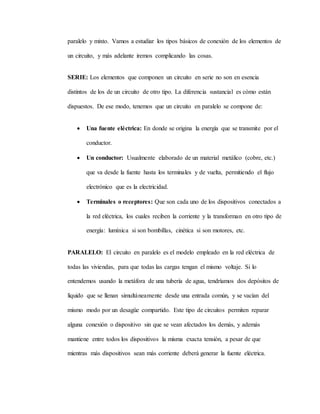 paralelo y mixto. Vamos a estudiar los tipos básicos de conexión de los elementos de
un circuito, y más adelante iremos complicando las cosas.
SERIE: Los elementos que componen un circuito en serie no son en esencia
distintos de los de un circuito de otro tipo. La diferencia sustancial es cómo están
dispuestos. De ese modo, tenemos que un circuito en paralelo se compone de:
 Una fuente eléctrica: En donde se origina la energía que se transmite por el
conductor.
 Un conductor: Usualmente elaborado de un material metálico (cobre, etc.)
que va desde la fuente hasta los terminales y de vuelta, permitiendo el flujo
electrónico que es la electricidad.
 Terminales o receptores: Que son cada uno de los dispositivos conectados a
la red eléctrica, los cuales reciben la corriente y la transforman en otro tipo de
energía: lumínica si son bombillas, cinética si son motores, etc.
PARALELO: El circuito en paralelo es el modelo empleado en la red eléctrica de
todas las viviendas, para que todas las cargas tengan el mismo voltaje. Si lo
entendemos usando la metáfora de una tubería de agua, tendríamos dos depósitos de
líquido que se llenan simultáneamente desde una entrada común, y se vacían del
mismo modo por un desagüe compartido. Este tipo de circuitos permiten reparar
alguna conexión o dispositivo sin que se vean afectados los demás, y además
mantiene entre todos los dispositivos la misma exacta tensión, a pesar de que
mientras más dispositivos sean más corriente deberá generar la fuente eléctrica.
 