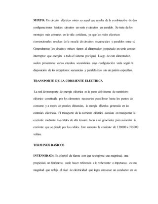 MIXTO: Un circuito eléctrico mixto es aquel que resulta de la combinación de dos
configuraciones básicas: circuitos en serie y circuitos en paralelo. Se trata de los
montajes más comunes en la vida cotidiana, ya que las redes eléctricas
convencionales resultan de la mezcla de circuitos secuenciales y paralelos entre sí.
Generalmente los circuitos mixtos tienen al alimentador conectado en serie con un
interruptor que energiza a todo el sistema por igual. Luego de este alimentador,
suelen presentarse varios circuitos secundarios cuya configuración varía según la
disposición de los receptores: secuencias y paralelismos sin un patrón específico.
TRANSPORTE DE LA CORRIENTE ELECTRICA
La red de transporte de energía eléctrica es la parte del sistema de suministro
eléctrico constituida por los elementos necesarios para llevar hasta los puntos de
consumo y a través de grandes distancias, la energía eléctrica generada en las
centrales eléctricas. El transporte de la corriente eléctrica consiste en transportar la
corriente mediante los cables de alta tensión hacia a un generador para aumentar la
corriente que se pierde por los cables. Este aumenta la corriente de 138000 a 765000
voltios.
TERMINOS BASICOS
INTENSIDAD: Es el nivel de fuerza con que se expresa una magnitud, una
propiedad, un fenómeno, suele hacer referencia a lo vehemente o impetuoso. es una
magnitud que refleja el nivel de electricidad que logra atravesar un conductor en un
 