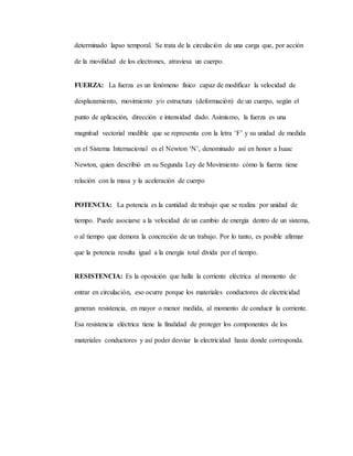 determinado lapso temporal. Se trata de la circulación de una carga que, por acción
de la movilidad de los electrones, atraviesa un cuerpo.
FUERZA: La fuerza es un fenómeno físico capaz de modificar la velocidad de
desplazamiento, movimiento y/o estructura (deformación) de un cuerpo, según el
punto de aplicación, dirección e intensidad dado. Asimismo, la fuerza es una
magnitud vectorial medible que se representa con la letra ‘F’ y su unidad de medida
en el Sistema Internacional es el Newton ‘N’, denominado así en honor a Isaac
Newton, quien describió en su Segunda Ley de Movimiento cómo la fuerza tiene
relación con la masa y la aceleración de cuerpo
POTENCIA: La potencia es la cantidad de trabajo que se realiza por unidad de
tiempo. Puede asociarse a la velocidad de un cambio de energía dentro de un sistema,
o al tiempo que demora la concreción de un trabajo. Por lo tanto, es posible afirmar
que la potencia resulta igual a la energía total divida por el tiempo.
RESISTENCIA: Es la oposición que halla la corriente eléctrica al momento de
entrar en circulación, eso ocurre porque los materiales conductores de electricidad
generan resistencia, en mayor o menor medida, al momento de conducir la corriente.
Esa resistencia eléctrica tiene la finalidad de proteger los componentes de los
materiales conductores y así poder desviar la electricidad hasta donde corresponda.
 