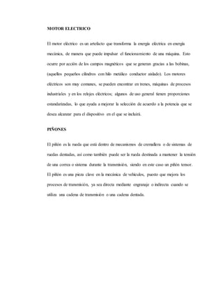 MOTOR ELECTRICO
El motor eléctrico es un artefacto que transforma la energía eléctrica en energía
mecánica, de manera que puede impulsar el funcionamiento de una máquina. Esto
ocurre por acción de los campos magnéticos que se generan gracias a las bobinas,
(aquellos pequeños cilindros con hilo metálico conductor aislado). Los motores
eléctricos son muy comunes, se pueden encontrar en trenes, máquinas de procesos
industriales y en los relojes eléctricos; algunos de uso general tienen proporciones
estandarizadas, lo que ayuda a mejorar la selección de acuerdo a la potencia que se
desea alcanzar para el dispositivo en el que se incluirá.
PIÑONES
El piñón es la rueda que está dentro de mecanismos de cremallera o de sistemas de
ruedas dentadas, así como también puede ser la rueda destinada a mantener la tensión
de una correa o sistema durante la transmisión, siendo en este caso un piñón tensor.
El piñón es una pieza clave en la mecánica de vehículos, puesto que mejora los
procesos de transmisión, ya sea directa mediante engranaje o indirecta cuando se
utiliza una cadena de transmisión o una cadena dentada.
 