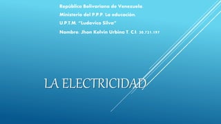 LA ELECTRICIDAD
República Bolivariana de Venezuela.
Ministerio del P.P.P. La educación.
U.P.T.M. “Ludovico Silva”
Nombre: Jhon Kelvin Urbina T. C.I: 30.721.197
 