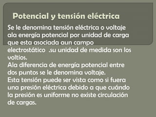 Se le denomina tensión eléctrica o voltaje
ala energía potencial por unidad de carga
que esta asociada aun campo
electrostático .su unidad de medida son los
voltios.
Ala diferencia de energía potencial entre
dos puntos se le denomina voltaje.
Esta tensión puede ser vista como si fuera
una presión eléctrica debido a que cuándo
la presión es uniforme no existe circulación
de cargas.
 