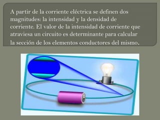 A partir de la corriente eléctrica se definen dos
magnitudes: la intensidad y la densidad de
corriente. El valor de la intensidad de corriente que
atraviesa un circuito es determinante para calcular
la sección de los elementos conductores del mismo.
 