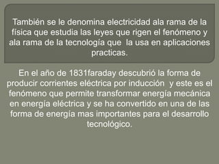 También se le denomina electricidad ala rama de la
 física que estudia las leyes que rigen el fenómeno y
ala rama de la tecnología que la usa en aplicaciones
                       practicas.

   En el año de 1831faraday descubrió la forma de
producir corrientes eléctrica por inducción y este es el
fenómeno que permite transformar energía mecánica
 en energía eléctrica y se ha convertido en una de las
 forma de energía mas importantes para el desarrollo
                      tecnológico.
 