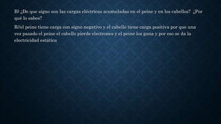 B) ¿De que signo son las cargas eléctricas acumuladas en el peine y en los cabellos? ¿Por
qué lo sabes?
R//el peine tiene carga con signo negativo y el cabello tiene carga positiva por que una
vez pasado el peine el cabello pierde electrones y el peine los gana y por eso se da la
electricidad estática
 