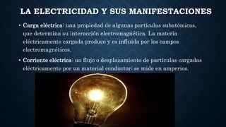 LA ELECTRICIDAD Y SUS MANIFESTACIONES
• Carga eléctrica: una propiedad de algunas partículas subatómicas,
que determina su interacción electromagnética. La materia
eléctricamente cargada produce y es influida por los campos
electromagnéticos.
• Corriente eléctrica: un flujo o desplazamiento de partículas cargadas
eléctricamente por un material conductor; se mide en amperios.
 