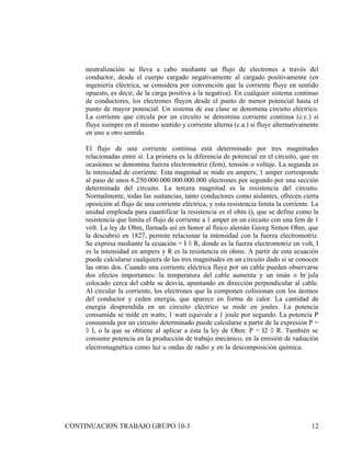 neutralización se lleva a cabo mediante un flujo de electrones a través del
     conductor, desde el cuerpo cargado negativamente al cargado positivamente (en
     ingeniería eléctrica, se considera por convención que la corriente fluye en sentido
     opuesto, es decir, de la carga positiva a la negativa). En cualquier sistema continuo
     de conductores, los electrones fluyen desde el punto de menor potencial hasta el
     punto de mayor potencial. Un sistema de esa clase se denomina circuito eléctrico.
     La corriente que circula por un circuito se denomina corriente continua (c.c.) si
     fluye siempre en el mismo sentido y corriente alterna (c.a.) si fluye alternativamente
     en uno u otro sentido.

     El flujo de una corriente continua está determinado por tres magnitudes
     relacionadas entre sí. La primera es la diferencia de potencial en el circuito, que en
     ocasiones se denomina fuerza electromotriz (fem), tensión o voltaje. La segunda es
     la intensidad de corriente. Esta magnitud se mide en ampers; 1 amper corresponde
     al paso de unos 6.250.000.000.000.000.000 electrones por segundo por una sección
     determinada del circuito. La tercera magnitud es la resistencia del circuito.
     Normalmente, todas las sustancias, tanto conductores como aislantes, ofrecen cierta
     oposición al flujo de una corriente eléctrica, y esta resistencia limita la corriente. La
     unidad empleada para cuantificar la resistencia es el ohm (), que se define como la
     resistencia que limita el flujo de corriente a 1 amper en un circuito con una fem de 1
     volt. La ley de Ohm, llamada así en honor al físico alemán Georg Simon Ohm, que
     la descubrió en 1827, permite relacionar la intensidad con la fuerza electromotriz.
     Se expresa mediante la ecuación = I × R, donde es la fuerza electromotriz en volt, I
     es la intensidad en ampers y R es la resistencia en ohms. A partir de esta ecuación
     puede calcularse cualquiera de las tres magnitudes en un circuito dado si se conocen
     las otras dos. Cuando una corriente eléctrica fluye por un cable pueden observarse
     dos efectos importantes: la temperatura del cable aumenta y un imán o brújula
     colocado cerca del cable se desvía, apuntando en dirección perpendicular al cable.
     Al circular la corriente, los electrones que la componen colisionan con los átomos
     del conductor y ceden energía, que aparece en forma de calor. La cantidad de
     energía desprendida en un circuito eléctrico se mide en joules. La potencia
     consumida se mide en watts; 1 watt equivale a 1 joule por segundo. La potencia P
     consumida por un circuito determinado puede calcularse a partir de la expresión P =
     × I, o la que se obtiene al aplicar a ésta la ley de Ohm: P = I2 × R. También se
     consume potencia en la producción de trabajo mecánico, en la emisión de radiación
     electromagnética como luz u ondas de radio y en la descomposición química. or su
     interior y sólo permanece cargado el lugar en donde se depositó la carga
     neta. Otros, por el contrario,. En condiciones ordinarias se comportan
     como malos conductores, pero desde un punto de vista físico su interés
     radica en que se pueden alterar sus propiedades conductoras con cierta
     facilidad mejorando prodigiosamente su conductividad, ya se



CONTINUACION TRABAJO GRUPO 10-3                                                            12
 