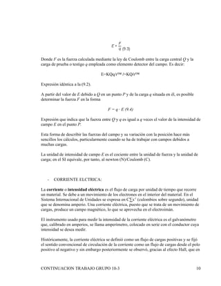 Donde F es la fuerza calculada mediante la ley de Coulomb entre la carga central Q y la
carga de prueba o testigo q empleada como elemento detector del campo. Es decir:

                                   E=KQq/rª /=KQ/rª

Expresión idéntica a la (9.2).

A partir del valor de E debido a Q en un punto P y de la carga q situada en él, es posible
determinar la fuerza F en la forma

                                       F = q · E (9.4)

Expresión que indica que la fuerza entre Q y q es igual a q veces el valor de la intensidad de
campo E en el punto P.

Esta forma de describir las fuerzas del campo y su variación con la posición hace más
sencillos los cálculos, particularmente cuando se ha de trabajar con campos debidos a
muchas cargas.

La unidad de intensidad de campo E es el cociente entre la unidad de fuerza y la unidad de
carga; en el SI equivale, por tanto, al newton (N)/Coulomb (C).



   -   CORRIENTE ELCTRICA:

La corriente o intensidad eléctrica es el flujo de carga por unidad de tiempo que recorre
un material. Se debe a un movimiento de los electrones en el interior del material. En el
Sistema Internacional de Unidades se expresa en C·s-1 (culombios sobre segundo), unidad
que se denomina amperio. Una corriente eléctrica, puesto que se trata de un movimiento de
cargas, produce un campo magnético, lo que se aprovecha en el electroimán.

El instrumento usado para medir la intensidad de la corriente eléctrica es el galvanómetro
que, calibrado en amperios, se llama amperímetro, colocado en serie con el conductor cuya
intensidad se desea medir.

Históricamente, la corriente eléctrica se definió como un flujo de cargas positivas y se fijó
el sentido convencional de circulación de la corriente como un flujo de cargas desde el polo
positivo al negativo y sin embargo posteriormente se observó, gracias al efecto Hall, que en



CONTINUACION TRABAJO GRUPO 10-3                                                              10
 