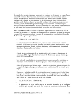 los metales los portadores de carga son negativos, estos son los electrones, los cuales fluyen
en sentido contrario al convencional. En resultas, el sentido convencional y el real son
ciertos en tanto que los electrones fluyen desde el polo positivo hasta llegar al negativo
(sentido real), cosa que no contradice que dicho movimiento se inicia al lado del polo
positivo donde el primer electrón se ve atraído por dicho polo creando un hueco para ser
cubierto por otro electrón del siguiente átomo y así sucesivamente hasta llegar al polo
negativo (sentido convencional) es decir la corriente eléctrica es el paso de electrones desde
el polo negativo al positivo comenzando dicha progresión en el polo positivo.

En el siglo XVIII cuando se hicieron los primeros experimentos con electricidad, sólo se
disponía de carga eléctrica generada por frotamiento o por inducción. Se logró (por primera
vez, en 1800) tener un movimiento constante de carga cuando el físico italiano Alessandro
Volta inventó la primera pila eléctrica.

   -   CORRIENTE ELECTRONICA:

   La corriente electrónica se llevará a cabo, toda vez que se establezca una corriente
   constante de electrones, y que esta entre a la batería por el borne positivo y salga por el
   negativo, comúnmente llamada corriente eléctrica, o manifestación de la electricidad
   dinámica o electricidad en movimiento.


   Cuando por un conductor circula un pequeño número de electrones, decimos que la
   corriente es débil. Si por el contrario, el número de electrones es grande, diremos que
   ésta es una corriente fuerte.

   Para indicar la intensidad de la corriente utilizamos los amperios, ellos nos indican lo
   intensa que es una corriente de electrones que pasa por un circuito, en un segundo.

   Si por el filamento de una lámpara pasan 5 amperios, en tanto que por un timbre circula
   1 amperio, la lógica indica que por la lámpara pasa una intensidad de corriente 5 veces
   mayor.

   El amperio o unidad de medida de corriente eléctrica, se compara con el término litros
   por segundo, tratándose de una corriente de agua. La analogía en este caso es: si por un
   tubo pasan 5 litros por segundo y por otro 1 litro, la corriente más fuerte obviamente es
   la de 5 litros, tal y como sucede con la corriente eléctrica.

   -   VELOCIDAD DE LA CORRIENTE:
   -
   -   Si dos cuerpos de carga igual y opuesta se conectan por medio de un conductor
       metálico, por ejemplo un cable, las cargas se neutralizan mutuamente. Esta



CONTINUACION TRABAJO GRUPO 10-3                                                               11
 