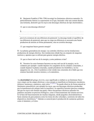 R/. Benjamin Franklin (1706-1790) investigó los fenómenos eléctricos naturales. Es
   particularmente famoso su experimento en el que, haciendo volar una cometa durante
   una tormenta, demostró que los rayos eran descargas eléctricas de tipo electrostático..

   12. que es una descarga eléctrica?

   q                                                                    
                                                                        
                                                                       
    previa la existencia de una diferencia de potencial. La descarga tiende al equilibrio de
     esa diferencia de potencial, para que no caiga esa diferencia es necesaria una fuente
     productora de tensión en forma permanente, sino no existiría descarga.

   13. que maquinas hacen generar energía?

R/. Las plantas generadoras de energía. Las centrales eléctricas son las instalaciones
productoras de energía eléctrica. Son instalaciones dónde hay un conjunto de maquinas
motrices y aparatos que se utilizan para generar energía eléctrica.

   14. que es hacer mal uso de la energía y como podemos evitar?

   R/. Nosotros los seres humanos hacemos un muy mal uso de la energía y no la
   cuidamos por ejemplo: cuando dejamos los cargadores de los celulares conectados, o
   cuando dejamos la planta conectada, cuando prendemos los bombillos y no los
   apagamos etc. etc...Esto lo podemos evitar siendo mas concientes de el daño que nos
   estamos haciendo nosotros mismos y a la naturaleza..



 La electricidad (del griego electrón, cuyo significado es ámbar) es un fenómeno físico
cuyo origen son las cargas eléctricas y cuya energía se manifiesta en fenómenos mecánicos,
térmicos, luminosos y químicos, entre otros.[1] [2] [3] [4] Se puede observar de forma natural en
fenómenos atmosféricos, por ejemplo los rayos, que son descargas eléctricas producidas
por la transferencia de energía entre la ionosfera y la superficie terrestre (proceso complejo
del que los rayos solo forman una parte). Otros mecanismos eléctricos naturales los
podemos encontrar en procesos biológicos, como el funcionamiento del sistema nervioso.
Es la base del funcionamiento de muchas máquinas, desde pequeños electrodomésticos
hasta sistemas de gran potencia como los trenes de alta velocidad, y asimismo de todos los
dispositivos electrónicos.[5] Además es esencial para la producción de sustancias químicas
como el aluminio y el cloro.




CONTINUACION TRABAJO GRUPO 10-3                                                                                                                   4
 