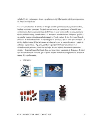 sellada. El aire y otros gases tienen elevadísima resistividad y están prácticamente exentos
de pérdidas dieléctricas.

• El SF6 (hexafluoruro de azufre) es otro gas aislante que se caracteriza por ser incoloro,
inodoro, no toxico, química y fisiológicamente inerte, no corrosivo no inflamable y no
contaminante. Por sus características dieléctricas es ideal como medio aislante, tiene una
rigidez dieléctrica muy elevada, tanto a la frecuencia industrial como a impulso, gracias a
su peculiar característica de gas electronegativo. Con la captura de los electrones libres la
molécula de SF6 se transforma en iones negativos pesados, y por lo tanto poco móviles. La
rigidez dieléctrica del SF6 a la frecuencia industrial es por lo menos dos veces y media la
del aire a la presión de 5 Kg./cm2, condición que permite lograr un dado nivel de
aislamiento con presiones relativamente bajas, lo cual implica sistemas de contención
simples y de completa confiabilidad. Este gas tiene menor capacidad de disipación de calor
que el aceite mineral, situación que se puede mejorar aumentando la presión del SF6 en el
tanque del transformador.

   -   ANEXOS:




CONTINUACION TRABAJO GRUPO 10-3                                                                8
 