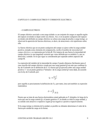CAPITULO 5: CAMPO ELECTRICO Y CORRIENTE ELECTRICA




   - CAMPO ELECTRICO:

El campo eléctrico asociado a una carga aislada o a un conjunto de cargas es aquella región
del espacio en donde se dejan sentir sus efectos. Así, si en un punto cualquiera del espacio
en donde está definido un campo eléctrico se coloca una carga de prueba o carga testigo, se
observará la aparición de fuerzas eléctricas, es decir, de atracciones o de repulsiones sobre
ella.

La fuerza eléctrica que en un punto cualquiera del campo se ejerce sobre la carga unidad
positiva, tomada como elemento de comparación, recibe el nombre de intensidad del
campo eléctrico y se representa por la letra E. Por tratarse de una fuerza la intensidad del
campo eléctrico es una magnitud vectorial que viene definida por su módulo E y por su
dirección y sentido. En lo que sigue se considerarán por separado ambos aspectos del
campo E.

La expresión del módulo de la intensidad de campo E puede obtenerse fácilmente para el
caso sencillo del campo eléctrico creado por una carga puntual Q sin más que combinar la
ley de Coulomb con la definición de E. La fuerza que Q ejercería sobre una carga unidad
positiva 1+ en un punto genérico P distante r de la carga central Q viene dada, de acuerdo
con la ley de Coulomb, por:




pero aquélla es precisamente la definición de E y, por tanto, ésta será también su expresión
matemática




Puesto que se trata de una fuerza electrostática estará aplicada en P, dirigida a lo largo de la
recta que une la carga central Q y el punto genérico P, en donde se sitúa la carga unidad, y
su sentido será atractivo o repulsivo según Q sea negativa o positiva respectivamente.

Si la carga testigo es distinta de la unidad, es posible no obstante determinar el valor de la
fuerza por unidad de carga en la forma:




CONTINUACION TRABAJO GRUPO 10-3                                                                  9
 