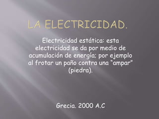Electricidad estática: esta
electricidad se da por medio de
acumulación de energía; por ejemplo
al frotar un paño contra una “ampar”
(piedra).
Grecia. 2000 A.C
 